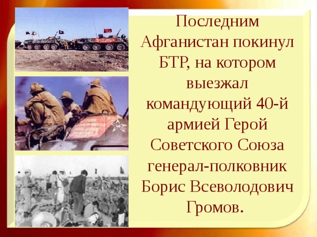 Последним Афганистан покинул БТР, на котором выезжал командующий 40-й армией Герой Советского Союза генерал-полковник Борис Всеволодович Громов. 