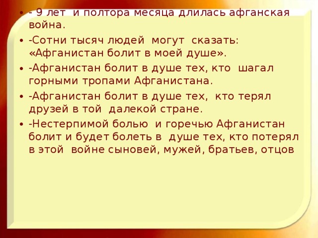 - 9 лет и полтора месяца длилась афганская война. -Сотни тысяч людей могут сказать: «Афганистан болит в моей душе». -Афганистан болит в душе тех, кто шагал горными тропами Афганистана. -Афганистан болит в душе тех, кто терял друзей в той далекой стране. -Нестерпимой болью и горечью Афганистан болит и будет болеть в душе тех, кто потерял в этой войне сыновей, мужей, братьев, отцов  