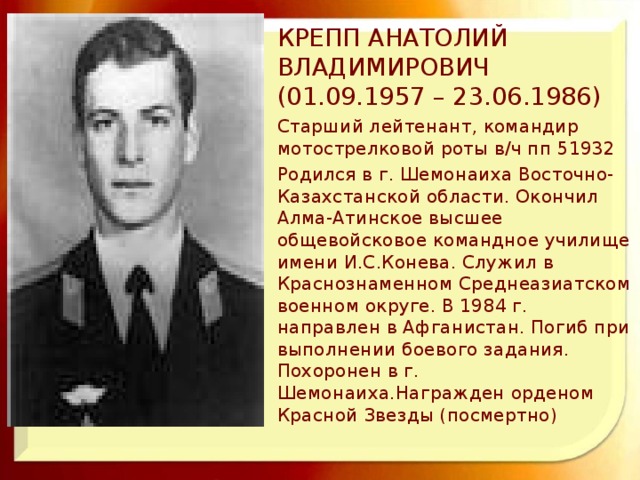 КРЕПП АНАТОЛИЙ ВЛАДИМИРОВИЧ (01.09.1957 – 23.06.1986) Старший лейтенант, командир мотострелковой роты в/ч пп 51932 Родился в г. Шемонаиха Восточно-Казахстанской области. Окончил Алма-Атинское высшее общевойсковое командное училище имени И.С.Конева. Служил в Краснознаменном Среднеазиатском военном округе. В 1984 г. направлен в Афганистан. Погиб при выполнении боевого задания. Похоронен в г. Шемонаиха.Награжден орденом Красной Звезды (посмертно)  