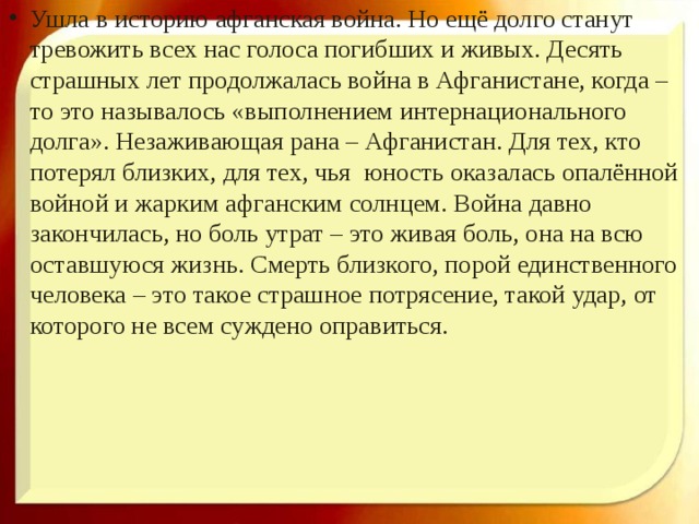 Ушла в историю афганская война. Но ещё долго станут тревожить всех нас голоса погибших и живых. Десять страшных лет продолжалась война в Афганистане, когда – то это называлось «выполнением интернационального долга». Незаживающая рана – Афганистан. Для тех, кто потерял близких, для тех, чья юность оказалась опалённой войной и жарким афганским солнцем. Война давно закончилась, но боль утрат – это живая боль, она на всю оставшуюся жизнь. Смерть близкого, порой единственного человека – это такое страшное потрясение, такой удар, от которого не всем суждено оправиться. 