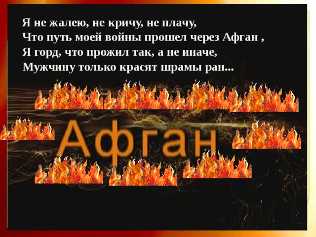  Я не жалею, не кричу, не плачу,  Что путь моей войны прошел через Афган ,  Я горд, что прожил так, а не иначе,  Мужчину только красят шрамы ран... 