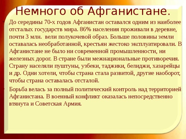 Немного об Афганистане.   До середины 70-х годов Афганистан оставался одним из наиболее отсталых государств мира. 86% населения проживали в деревне, почти 3 млн. вели полукочевой образ. Больше половины земли оставалась необработанной, крестьян жестоко эксплуатировали. В Афганистане не было ни современной промышленности, ни железных дорог. В стране были межнациональные противоречия. Страну населяли пуштуны, узбеки, таджики, белиджи, хазарейцы и др. Одни хотели, чтобы страна стала развитой, другие наоборот, чтобы страна оставалась отсталой. Борьба велась за полный политический контроль над территорией Афганистана. В военный конфликт оказалась непосредственно втянута и Советская Армия. 