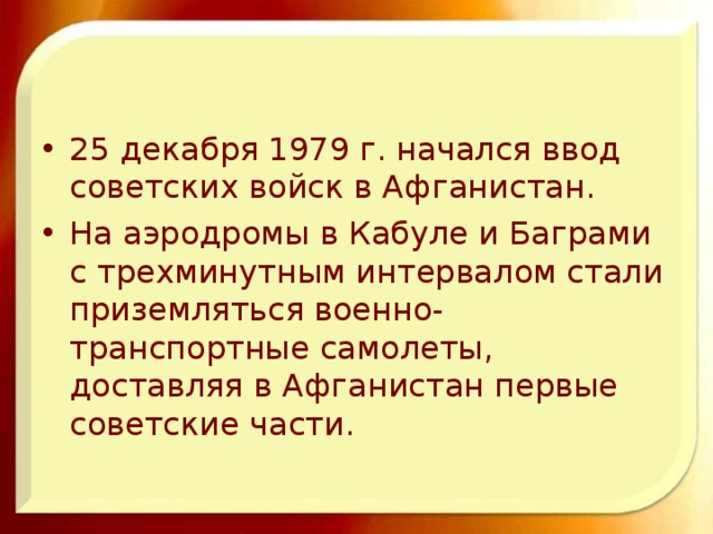 25 декабря 1979 г. начался ввод советских войск в Афганистан. На аэродромы в Кабуле и Баграми с трехминутным интервалом стали приземляться военно-транспортные самолеты, доставляя в Афганистан первые советские части.  