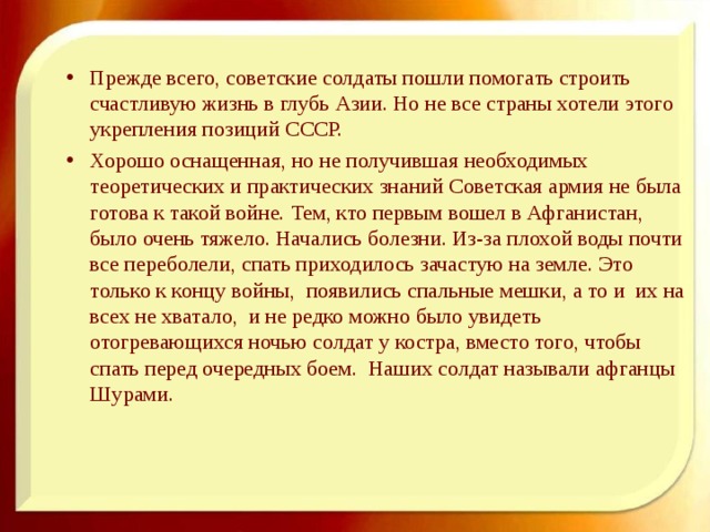 Прежде всего, советские солдаты пошли помогать строить счастливую жизнь в глубь Азии. Но не все страны хотели этого укрепления позиций СССР. Хорошо оснащенная, но не получившая необходимых теоретических и практических знаний Советская армия не была готова к такой войне. Тем, кто первым вошел в Афганистан, было очень тяжело. Начались болезни. Из-за плохой воды почти все переболели, спать приходилось зачастую на земле. Это только к концу войны, появились спальные мешки, а то и их на всех не хватало, и не редко можно было увидеть отогревающихся ночью солдат у костра, вместо того, чтобы спать перед очередных боем. Наших солдат называли афганцы Шурами.  