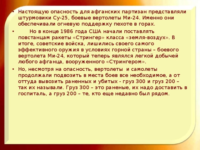 Настоящую опасность для афганских партизан представляли штурмовики Су-25, боевые вертолеты Ми-24. Именно они обеспечивали огневую поддержку пехоте в горах.  Но в конце 1986 года США начали поставлять повстанцам ракеты «Стрингер» класса «земля-воздух». В итоге, советские войска, лишились своего самого эффективного оружия в условиях горной страны – боевого вертолета Ми-24, который теперь являлся легкой добычей любого афганца, вооруженного «Стрингером». Но, несмотря на опасность, вертолеты и самолеты продолжали подвозить в места боев все необходимое, а от оттуда вывозить раненных и убитых - груз 300 и груз 200 – так их называли. Груз 300 – это раненые, их надо доставить в госпиталь, а груз 200 – те, кто еще недавно был рядом.  