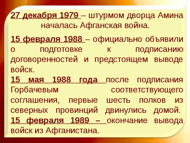 27 декабря 1979 – штурмом дворца Амина началась Афганская война.    15 февраля 1988 – официально объявили о подготовке к подписанию договоренностей и предстоящем выводе войск.   15 мая 1988 года после подписания Горбачевым соответствующего соглашения, первые шесть полков из северных провинций двинулись домой.   15 февраля 1989 – окончание вывода войск из Афганистана. 