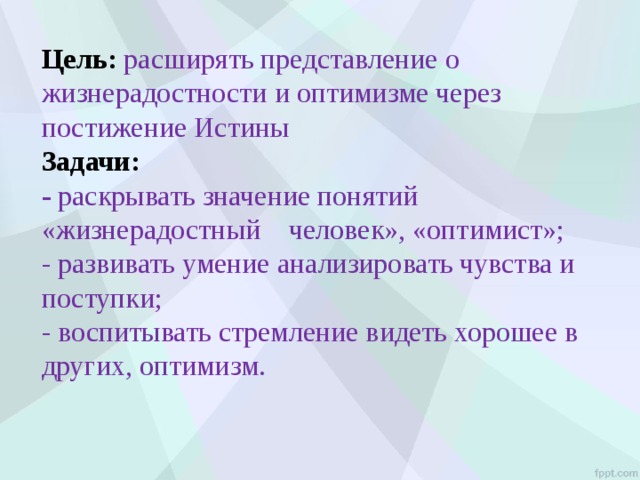 Цель: расширять представление о жизнерадостности и оптимизме через постижение Истины Задачи: - раскрывать значение понятий «жизнерадостный человек», «оптимист»; - развивать умение анализировать чувства и поступки; - воспитывать стремление видеть хорошее в других, оптимизм. 