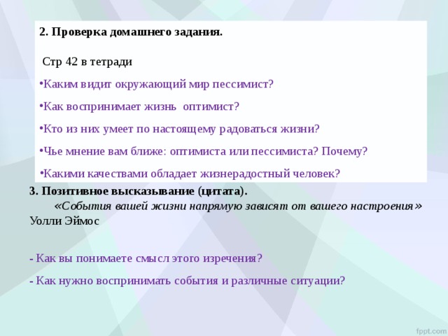 2. Проверка домашнего задания.  Стр 42 в тетради Каким видит окружающий мир пессимист? Как воспринимает жизнь оптимист? Кто из них умеет по настоящему радоваться жизни? Чье мнение вам ближе: оптимиста или пессимиста? Почему? Какими качествами обладает жизнерадостный человек?  3. Позитивное высказывание (цитата).  « События вашей жизни напрямую зависят от вашего настроения »  Уолли Эймос - Как вы понимаете смысл этого изречения? - Как нужно воспринимать события и различные ситуации? 