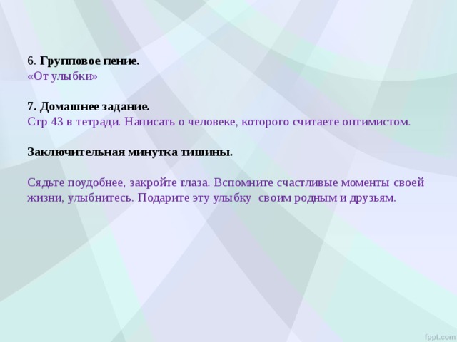 6. Групповое пение.  «От улыбки»   7. Домашнее задание.  Стр 43 в тетради. Написать о человеке, которого считаете оптимистом.   Заключительная минутка тишины.   Сядьте поудобнее, закройте глаза. Вспомните счастливые моменты своей жизни, улыбнитесь. Подарите эту улыбку своим родным и друзьям. 