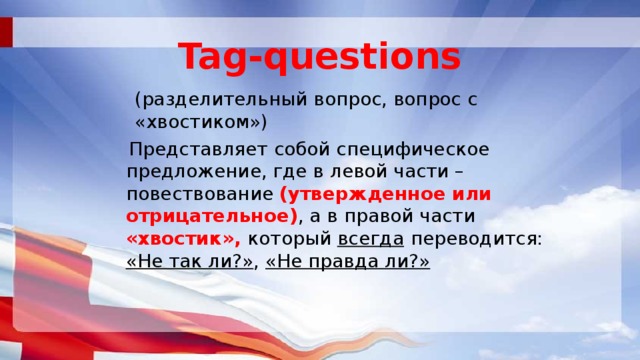 Tag-questions (разделительный вопрос, вопрос с «хвостиком»)  Представляет собой специфическое предложение, где в левой части – повествование (утвержденное или отрицательное) , а в правой части «хвостик», который всегда  переводится: «Не так ли?» , «Не правда ли?» 