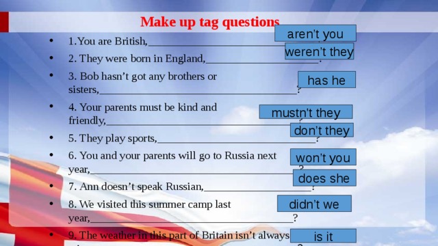Make up tag questions 1.You are British,______________________________? 2. They were born in England,____________________? 3. Bob hasn’t got any brothers or sisters,___________________________________? 4. Your parents must be kind and friendly,__________________________________? 5. They play sports,____________________________? 6. You and your parents will go to Russia next year,_____________________________________? 7. Ann doesn’t speak Russian,___________________? 8. We visited this summer camp last year,____________________________________? 9. The weather in this part of Britain isn’t always rainy,________________________________ ____? aren’t you weren’t they has he mustn't they don’t they won’t you does she didn’t we is it 