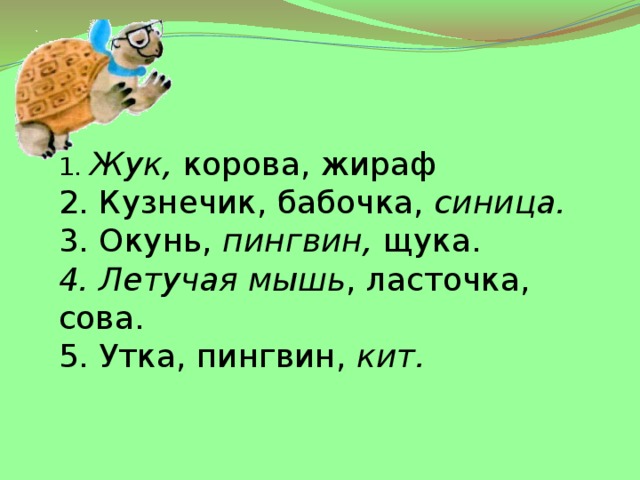 1. Жук, корова, жираф 2. Кузнечик, бабочка, синица. 3. Окунь, пингвин, щука. 4. Летучая мышь , ласточка, сова. 5. Утка, пингвин, кит. 
