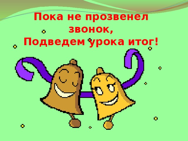 Пока не прозвенел звонок,  Подведем урока итог! 