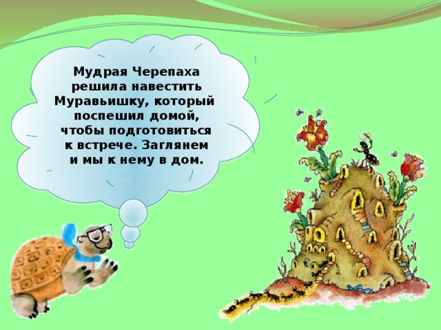 Мудрая Черепаха решила навестить Муравьишку, который поспешил домой, чтобы подготовиться к встрече. Заглянем и мы к нему в дом. 
