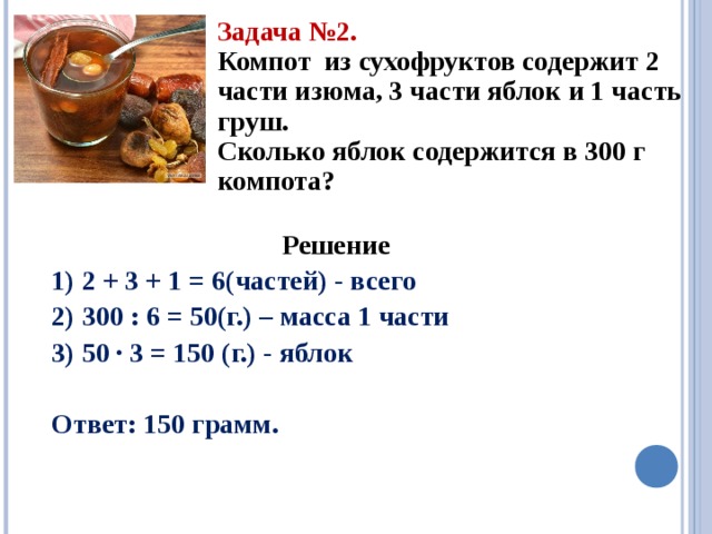 Задача №2. Компот из сухофруктов содержит 2 части изюма, 3 части яблок и 1 часть груш. Сколько яблок содержится в 300 г компота? Решение 1) 2 + 3 + 1 = 6(частей) - всего 2) 300 : 6 = 50(г.) – масса 1 части 3) 50 · 3 = 150 (г.) - яблок  Ответ: 150 грамм. 