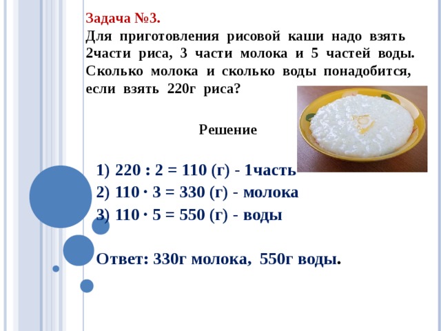 Задача №3. Для приготовления рисовой каши надо взять части риса, 3 части молока и 5 частей воды. Сколько молока и сколько воды понадобится, если взять 220г риса?  Решение  1) 220 : 2 = 110 (г) - 1часть 2) 110 · 3 = 330 (г) - молока 3) 110 · 5 = 550 (г) - воды  Ответ: 330г молока, 550г воды . 