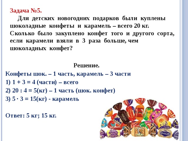 Задача №5.  Для детских новогодних подарков были куплены шоколадные конфеты и карамель – всего 20 кг. Сколько было закуплено конфет того и другого сорта, если карамели взяли в 3 раза больше, чем шоколадных конфет? Решение. Конфеты шок. – 1 часть, карамель – 3 части 1) 1 + 3 = 4 (части) – всего 2) 20 : 4 = 5(кг) – 1 часть (шок. конфет) 3) 5 · 3 = 15(кг) - карамель  Ответ: 5 кг; 15 кг. 