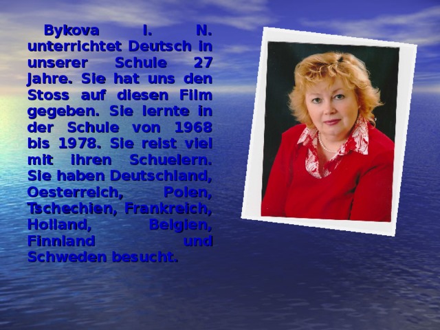 Bykova I.  N. unterrichtet Deutsch in unserer Schule 27 Jahre. Sie hat uns den Stoss auf diesen Film gegeben. Sie lernte in der Schule von 1968 bis 1978. Sie reist viel mit ihren Schuelern. Sie haben Deutschland, Oesterreich, Polen, Tschechien, Frankreich, Holland, Belgien, Finnland und Schweden besucht. 