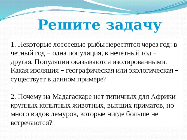 Решите задачу 1. Некоторые лососевые рыбы нерестятся через год: в четный год – одна популяция, в нечетный год – другая. Популяции оказываются изолированными. Какая изоляция – географическая или экологическая – существует в данном примере? 2. Почему на Мадагаскаре нет типичных для Африки крупных копытных животных, высших приматов, но много видов лемуров, которые нигде больше не встречаются? 