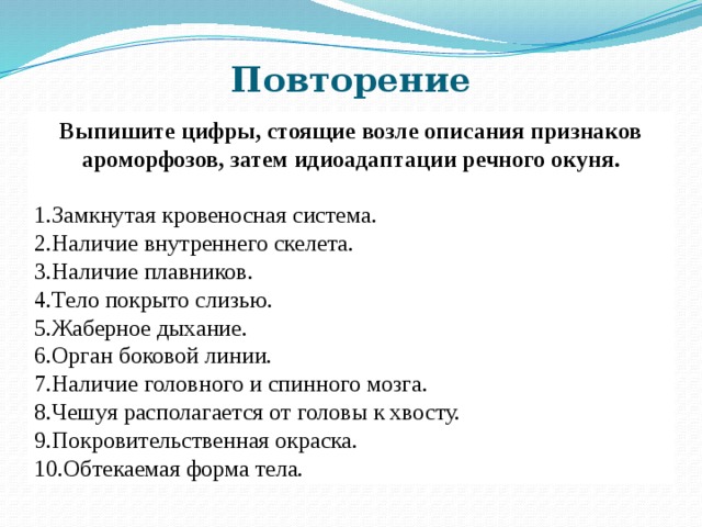Повторение Выпишите цифры, стоящие возле описания признаков ароморфозов, затем идиоадаптации речного окуня. Замкнутая кровеносная система. Наличие внутреннего скелета. Наличие плавников. Тело покрыто слизью. Жаберное дыхание. Орган боковой линии. Наличие головного и спинного мозга. Чешуя располагается от головы к хвосту. Покровительственная окраска. Обтекаемая форма тела. 