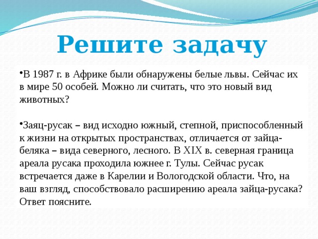 Решите задачу В 1987 г. в Африке были обнаружены белые львы. Сейчас их в мире 50 особей. Можно ли считать, что это новый вид животных? Заяц-русак – вид исходно южный, степной, приспособленный к жизни на открытых пространствах, отличается от зайца-беляка – вида северного, лесного. В XIX в. северная граница ареала русака проходила южнее г. Тулы. Сейчас русак встречается даже в Карелии и Вологодской области. Что, на ваш взгляд, способствовало расширению ареала зайца-русака? Ответ поясните. 