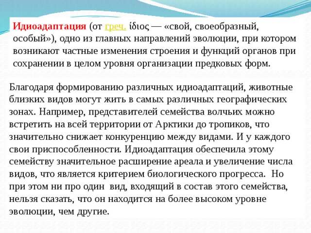 Идиоадаптация (от  греч.  ίδιος — «свой, своеобразный, особый»), одно из главных направлений эволюции, при котором возникают частные изменения строения и функций органов при сохранении в целом уровня организации предковых форм. Благодаря формированию различных идиоадаптаций, животные близких видов могут жить в самых различных географических зонах. Например, представителей семейства волчьих можно встретить на всей территории от Арктики до тропиков, что значительно снижает конкуренцию между видами. И у каждого свои приспособленности. Идиоадаптация обеспечила этому семейству значительное расширение ареала и увеличение числа видов, что является критерием биологического прогресса. Но при этом ни про один  вид, входящий в состав этого семейства, нельзя сказать, что он находится на более высоком уровне эволюции, чем другие. 