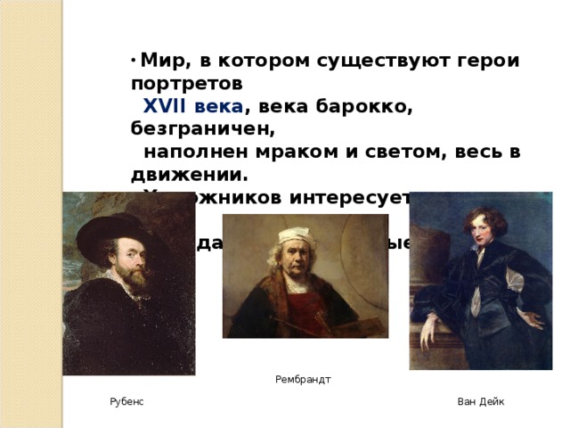  Мир, в котором существуют герои портретов  XVII века , века барокко, безграничен,  наполнен мраком и светом, весь в движении.  Художников интересует мимика лица,  передающая различные эмоции. Рембрандт Рубенс Ван Дейк 