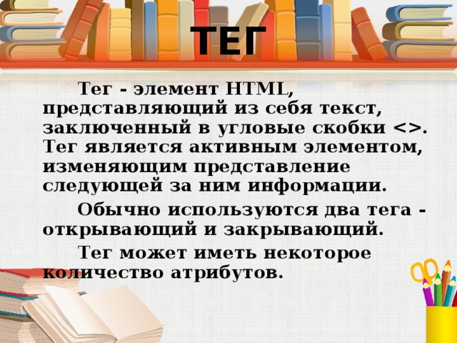 ТЕГ  Тег - элемент HTML, представляющий из себя текст, заключенный в угловые скобки . Тег является активным элементом, изменяющим представление следующей за ним информации.  Обычно используются два тега - открывающий и закрывающий.  Тег может иметь некоторое количество атрибутов.   