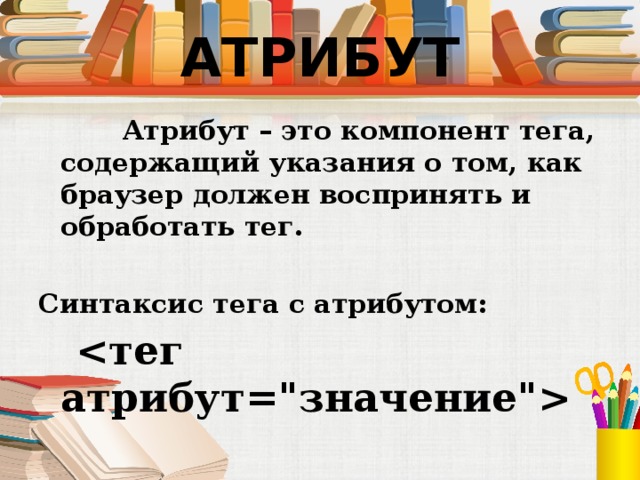 АТРИБУТ  Атрибут – это компонент тега, содержащий указания о том, как браузер должен воспринять и обработать тег. Синтаксис тега с атрибутом:    