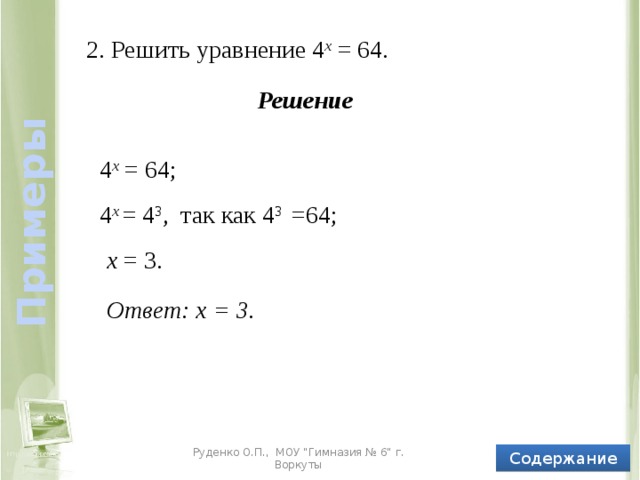 Примеры 2. Решить уравнение 4 х = 64. Решение 4 х = 64; 4 х = 4 3 , так как 4 3 =64; х = 3. Ответ: х = 3. Содержание Руденко О.П., МОУ 