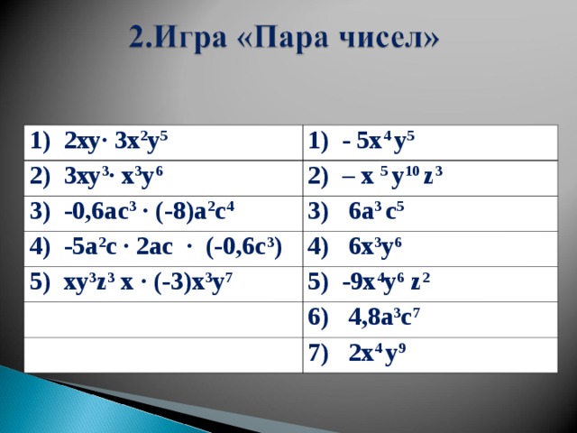 1) 2ху∙ 3x 2 у 5 1) - 5х 4 у 5 2) 3ху 3 ∙ х 3 у 6 2) – х 5 у 10 z 3 3) -0,6ас 3 ∙ (-8)а 2 с 4 3) 6a 3 с 5 4) -5а 2 с ∙ 2ас ∙ (-0,6с 3 ) 4) 6х 3 у 6 5) ху 3 z 3 х ∙ (-3)х 3 у 7 5) -9х 4 у 6  z 2 6) 4,8а 3 с 7 7) 2х 4 у 9  