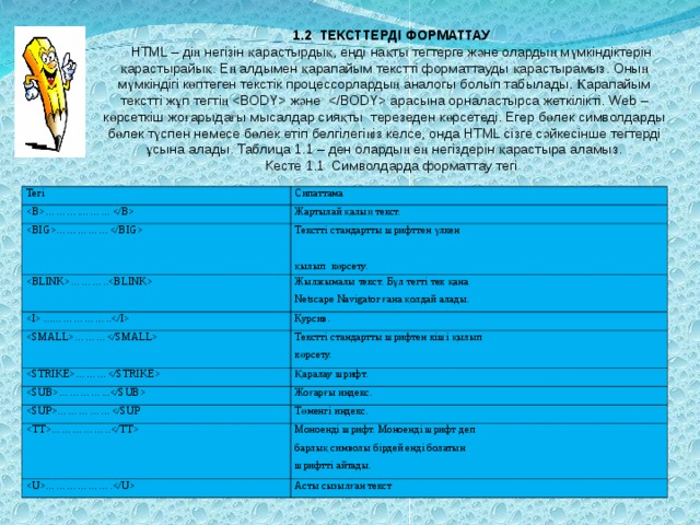 1.2 ТЕКСТТЕРДІ ФОРМАТТАУ HTML – дің негізін қарастырдық, енді нақты тегтерге және олардың мүмкіндіктерін қарастырайық. Ең алдымен қарапайым текстті форматтауды қарастырамыз. Оның мүмкіндігі көптеген текстік процессорлардың аналогы болып табылады. Қарапайым текстті жұп тегтің  және  арасына орналастырса жеткілікті. Web – көрсеткіш жоғарыдағы мысалдар сияқты терезеден көрсетеді. Егер бөлек символдарды бөлек түспен немесе бөлек етіп белгілегіңіз келсе, онда HTML сізге сәйкесінше тегтерді ұсына алады. Таблица 1.1 – ден олардың ең негіздерін қарастыра аламыз. Кесте 1.1 Символдарда форматтау тегі Тегі ……….……… Сипаттама Жартылай қалың текст. …………… Текстті стандартты шрифттен үлкен қылып көрсету. ……….. Жылжымалы текст. Бұл тегті тек қана Netscape Navigator ғана қолдай алады.  ...…………….. Курсив. ……… Текстті стандартты шрифтен кіші қылып көрсету. ……… Қаралау шрифт. …………... Жоғарғы индекс. ……………Төменгі индекс. …………….. Моноенді шрифт. Моноенді шрифт деп барлық символы бірдей енді болатын шрифтті айтады. ………………. Асты сызылған текст 