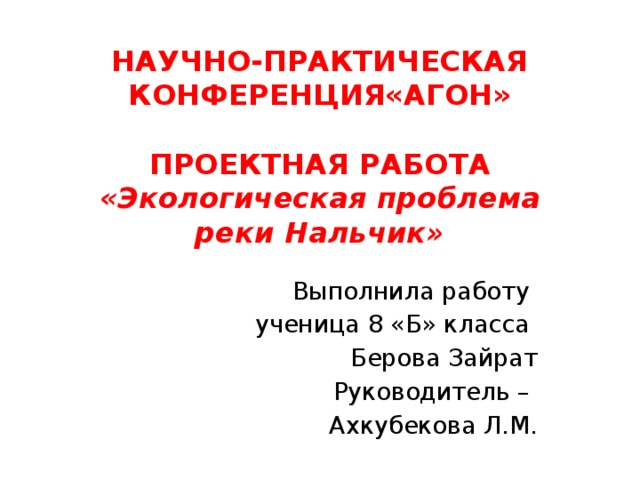 НАУЧНО-ПРАКТИЧЕСКАЯ КОНФЕРЕНЦИЯ«АГОН»   ПРОЕКТНАЯ РАБОТА  «Экологическая проблема  реки Нальчик» Выполнила работу ученица 8 «Б» класса Берова Зайрат Руководитель – Ахкубекова Л.М. 