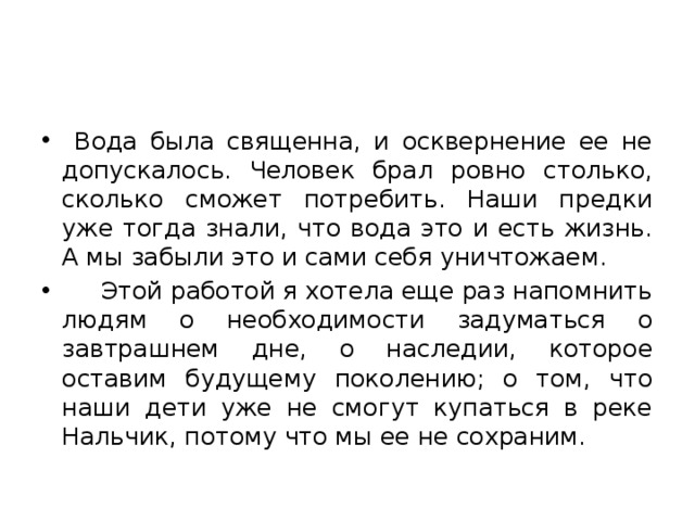  Вода была священна, и осквернение ее не допускалось. Человек брал ровно столько, сколько сможет потребить. Наши предки уже тогда знали, что вода это и есть жизнь. А мы забыли это и сами себя уничтожаем.  Этой работой я хотела еще раз напомнить людям о необходимости задуматься о завтрашнем дне, о наследии, которое оставим будущему поколению; о том, что наши дети уже не смогут купаться в реке Нальчик, потому что мы ее не сохраним. 