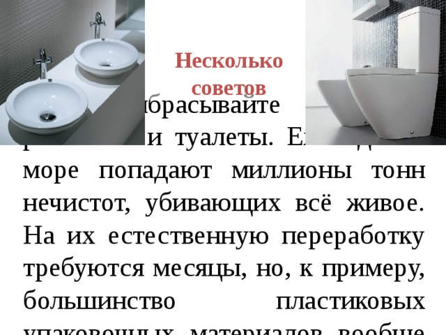 Несколько советов  Не выбрасывайте мусор в раковины и туалеты. Ежегодно в море попадают миллионы тонн нечистот, убивающих всё живое. На их естественную переработку требуются месяцы, но, к примеру, большинство пластиковых упаковочных материалов вообще не поддаются биодеградации. 