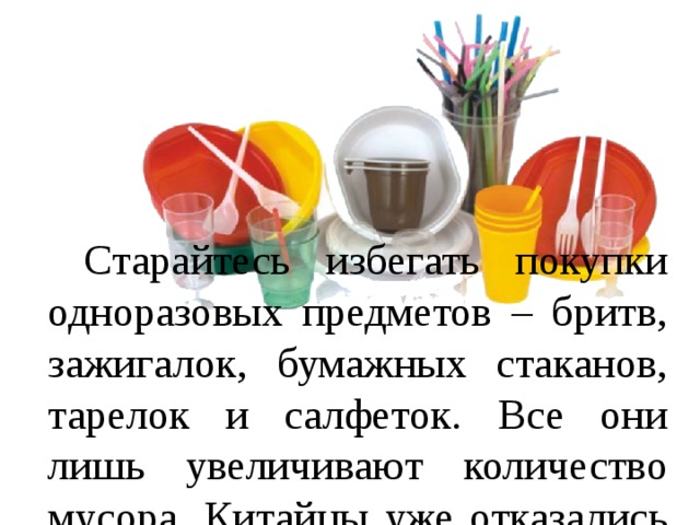  Старайтесь избегать покупки одноразовых предметов – бритв, зажигалок, бумажных стаканов, тарелок и салфеток. Все они лишь увеличивают количество мусора. Китайцы уже отказались от одноразовой посуды. 