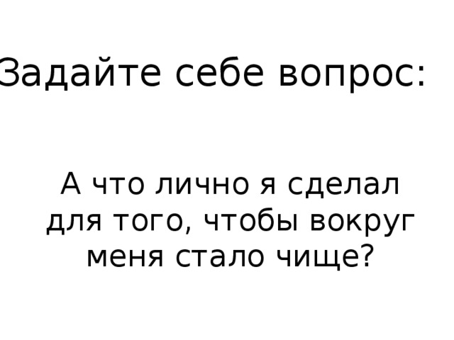 Задайте себе вопрос: А что лично я сделал для того, чтобы вокруг меня стало чище? 