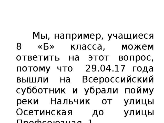  Мы, например, учащиеся 8 «Б» класса, можем ответить на этот вопрос, потому что 29.04.17 года вышли на Всероссийский субботник и убрали пойму реки Нальчик от улицы Осетинская до улицы Профсоюзная, 1. 