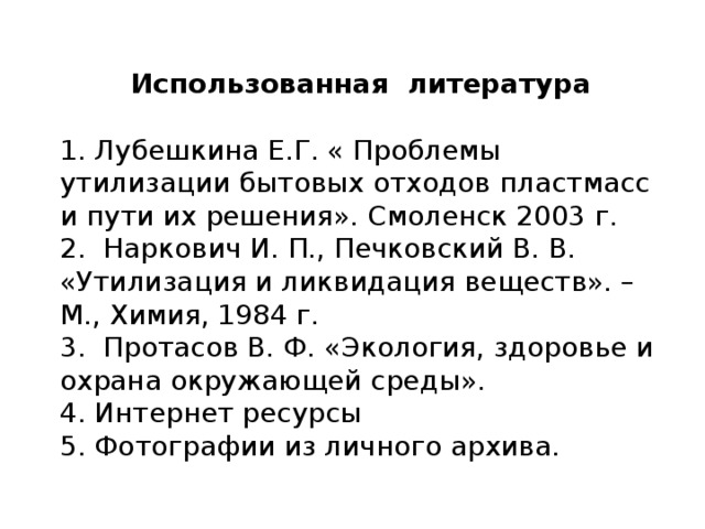 Использованная литература 1. Лубешкина Е.Г. « Проблемы утилизации бытовых отходов пластмасс и пути их решения». Смоленск 2003 г. 2. Наркович И. П., Печковский В. В. «Утилизация и ликвидация веществ». – М., Химия, 1984 г. 3. Протасов В. Ф. «Экология, здоровье и охрана окружающей среды». 4. Интернет ресурсы 5. Фотографии из личного архива. 