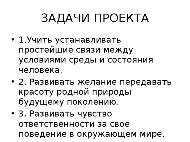ЗАДАЧИ ПРОЕКТА 1.Учить устанавливать простейшие связи между условиями среды и состояния человека. 2. Развивать желание передавать красоту родной природы будущему поколению. 3. Развивать чувство ответственности за свое поведение в окружающем мире. 