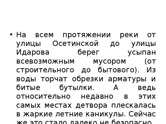 На всем протяжении реки от улицы Осетинской до улицы Идарова берег усыпан всевозможным мусором (от строительного до бытового). Из воды торчат обрезки арматуры и битые бутылки. А ведь относительно недавно в этих самых местах детвора плескалась в жаркие летние каникулы. Сейчас же это стало далеко не безопасно. 