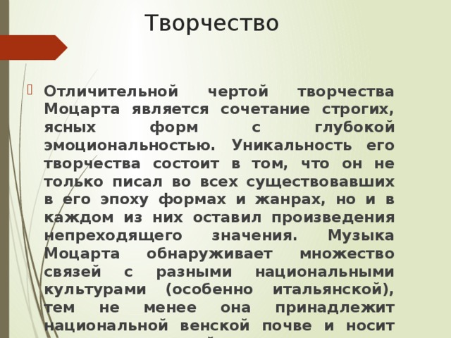 Творчество Отличительной чертой творчества Моцарта является сочетание строгих, ясных форм с глубокой эмоциональностью. Уникальность его творчества состоит в том, что он не только писал во всех существовавших в его эпоху формах и жанрах, но и в каждом из них оставил произведения непреходящего значения. Музыка Моцарта обнаруживает множество связей с разными национальными культурами (особенно итальянской), тем не менее она принадлежит национальной венской почве и носит печать творческой индивидуальности великого композитора. 