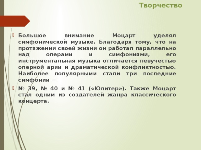 Творчество Большое внимание Моцарт уделял симфонической музыке. Благодаря тому, что на протяжении своей жизни он работал параллельно над операми и симфониями, его инструментальная музыка отличается певучестью оперной арии и драматической конфликтностью. Наиболее популярными стали три последние симфонии — № 39, № 40 и № 41 («Юпитер»). Также Моцарт стал одним из создателей жанра классического концерта. 