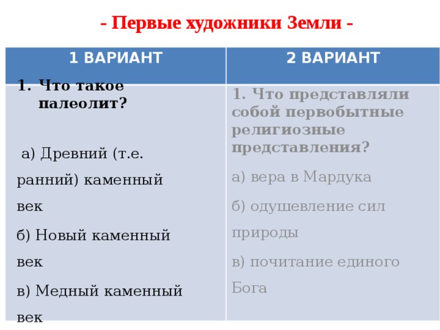 - Первые художники Земли - 1 ВАРИАНТ 2 ВАРИАНТ Что такое палеолит?   а) Древний (т.е. ранний) каменный век б) Новый каменный век в) Медный каменный век 1. Что представляли собой первобытные религиозные представления? а) вера в Мардука б) одушевление сил природы в) почитание единого Бога 