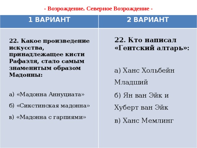 - Возрождение. Северное Возрождение -   1 ВАРИАНТ 2 ВАРИАНТ 22. Кто написал «Гентский алтарь»:  а) Ханс Хольбейн Младший б) Ян ван Эйк и Хуберт ван Эйк в) Ханс Мемлинг 22. Какое произведение искусства, принадлежащее кисти Рафаэля, стало самым знаменитым образом Мадонны:  а) «Мадонна Аннуциата» б) «Сикстинская мадонна» в) «Мадонна с гарпиями»    