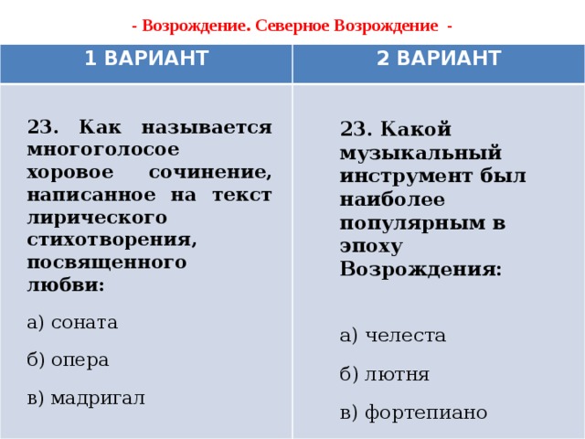 - Возрождение. Северное Возрождение -   1 ВАРИАНТ 2 ВАРИАНТ 23. Как называется многоголосое хоровое сочинение, написанное на текст лирического стихотворения, посвященного любви: а) соната б) опера в) мадригал 23. Какой музыкальный инструмент был наиболее популярным в эпоху Возрождения:  а) челеста б) лютня в) фортепиано    