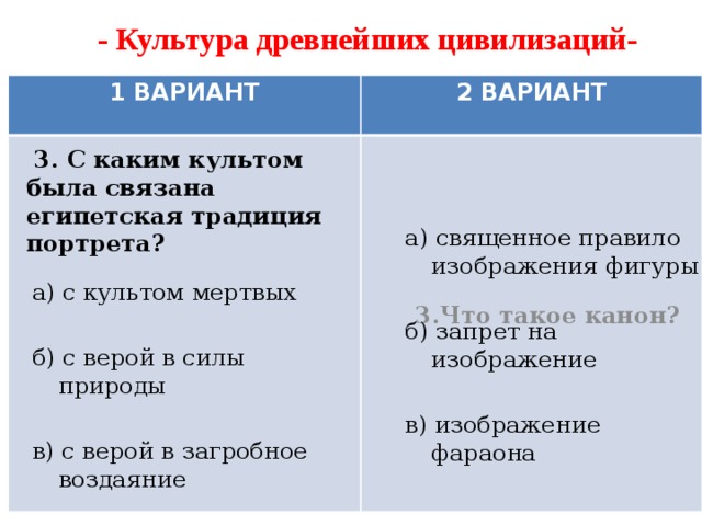 - Культура древнейших цивилизаций- 1 ВАРИАНТ 2 ВАРИАНТ  3.Что такое канон?  3. С каким культом была связана египетская традиция портрета? а) священное правило изображения фигуры б) запрет на изображение в) изображение фараона а) с культом мертвых б) с верой в силы природы в) с верой в загробное воздаяние 