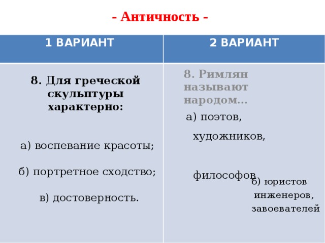 - Античность -   8. Римлян называют народом…  1 ВАРИАНТ 2 ВАРИАНТ 8. Для греческой скульптуры характерно:     а) воспевание красоты;   б) портретное сходство;   в) достоверность. а) поэтов,  художников,  философов б) юристов  инженеров,  завоевателей   