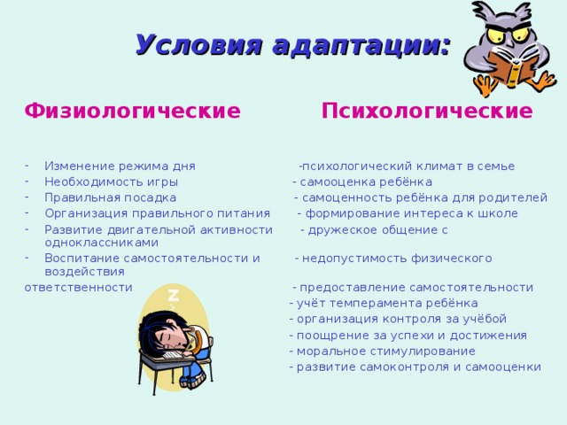 Условия адаптации:  Физиологические Психологические Изменение режима дня -психологический климат в семье Необходимость игры - самооценка ребёнка Правильная посадка - самоценность ребёнка для родителей Организация правильного питания - формирование интереса к школе Развитие двигательной активности - дружеское общение с одноклассниками Воспитание самостоятельности и - недопустимость физического воздействия ответственности - предоставление самостоятельности  - учёт темперамента ребёнка  - организация контроля за учёбой  - поощрение за успехи и достижения  - моральное стимулирование  - развитие самоконтроля и самооценки 