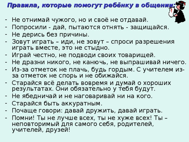  Правила, которые помогут ребёнку в общении:  Не отнимай чужого, но и своё не отдавай. Попросили - дай, пытаются отнять - защищайся. Не дерись без причины. Зовут играть – иди, не зовут – спроси разрешения играть вместе, это не стыдно. Играй честно, не подводи своих товарищей. Не дразни никого, не канючь, не выпрашивай ничего. Из-за отметок не плачь, будь гордым. С учителем из-за отметок не спорь и не обижайся. Старайся всё делать вовремя и думай о хороших результатах. Они обязательно у тебя будут. Не ябедничай и не наговаривай ни на кого. Старайся быть аккуратным. Почаще говори: давай дружить, давай играть. Помни! Ты не лучше всех, ты не хуже всех! Ты – неповторимый для самого себя, родителей, учителей, друзей! 
